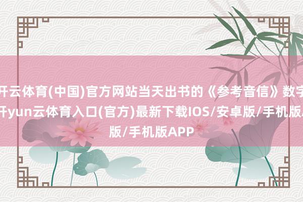 开云体育(中国)官方网站当天出书的《参考音信》数字报-开yun云体育入口(官方)最新下载IOS/安卓版/手机版APP