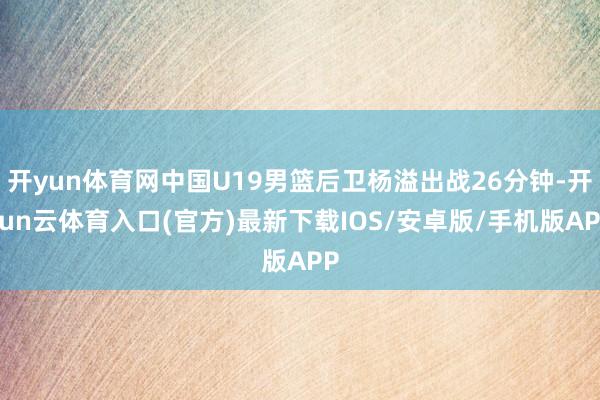 开yun体育网中国U19男篮后卫杨溢出战26分钟-开yun云体育入口(官方)最新下载IOS/安卓版/手机版APP