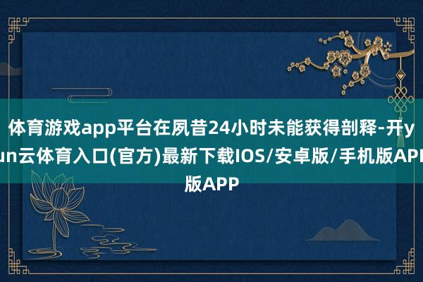 体育游戏app平台在夙昔24小时未能获得剖释-开yun云体育入口(官方)最新下载IOS/安卓版/手机版APP