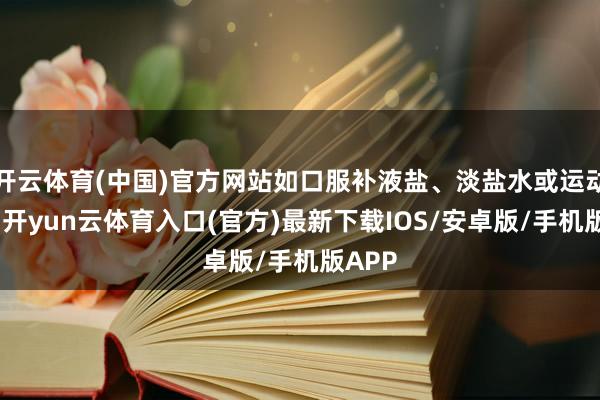 开云体育(中国)官方网站如口服补液盐、淡盐水或运动饮料-开yun云体育入口(官方)最新下载IOS/安卓版/手机版APP