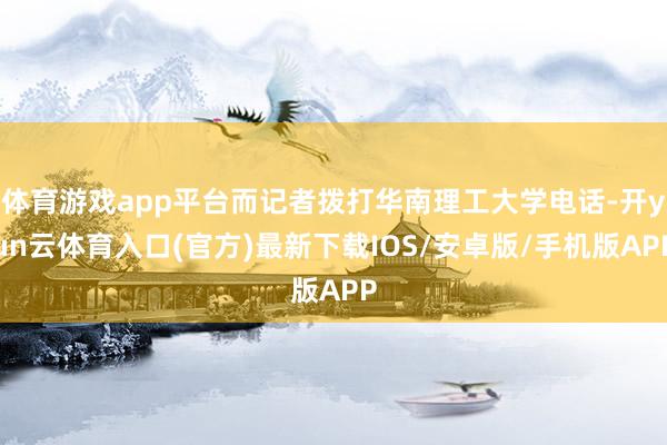 体育游戏app平台而记者拨打华南理工大学电话-开yun云体育入口(官方)最新下载IOS/安卓版/手机版APP