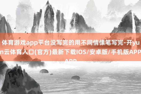 体育游戏app平台没写完的用不同情愫笔写完-开yun云体育入口(官方)最新下载IOS/安卓版/手机版APP
