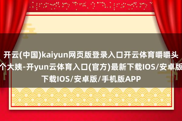 开云(中国)kaiyun网页版登录入口开云体育嚼嚼头杀！1112这个大姨-开yun云体育入口(官方)最新下载IOS/安卓版/手机版APP