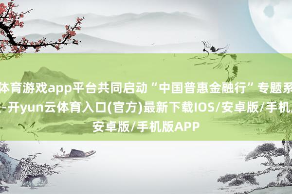 体育游戏app平台共同启动“中国普惠金融行”专题系列报谈-开yun云体育入口(官方)最新下载IOS/安卓版/手机版APP