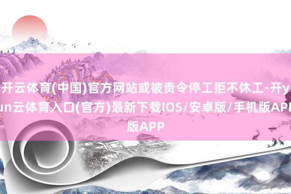 开云体育(中国)官方网站或被责令停工拒不休工-开yun云体育入口(官方)最新下载IOS/安卓版/手机版APP