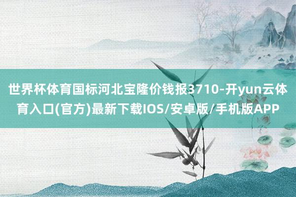 世界杯体育国标河北宝隆价钱报3710-开yun云体育入口(官方)最新下载IOS/安卓版/手机版APP