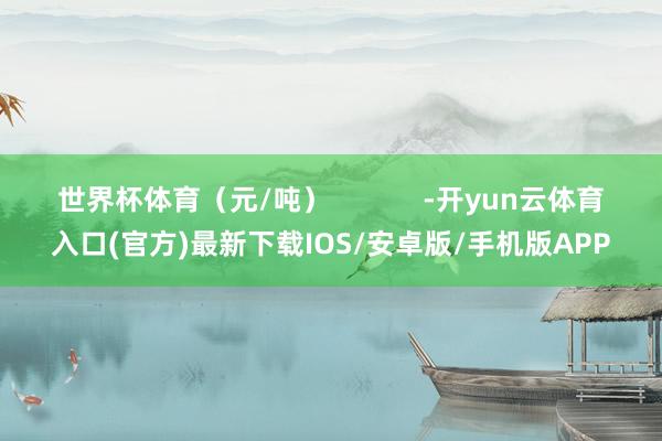 世界杯体育（元/吨）            -开yun云体育入口(官方)最新下载IOS/安卓版/手机版APP