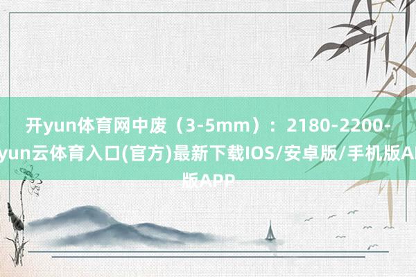 开yun体育网中废（3-5mm）：2180-2200-开yun云体育入口(官方)最新下载IOS/安卓版/手机版APP
