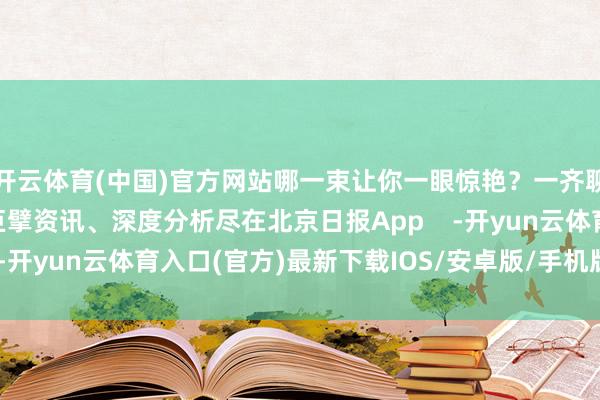 开云体育(中国)官方网站哪一束让你一眼惊艳？一齐聊聊！更多热门速报、巨擘资讯、深度分析尽在北京日报App    -开yun云体育入口(官方)最新下载IOS/安卓版/手机版APP
