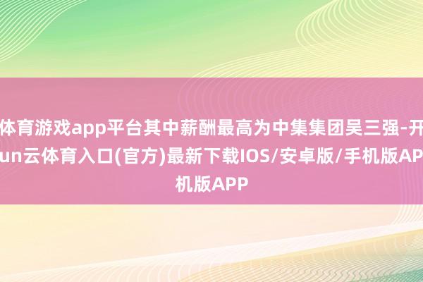 体育游戏app平台其中薪酬最高为中集集团吴三强-开yun云体育入口(官方)最新下载IOS/安卓版/手机版APP