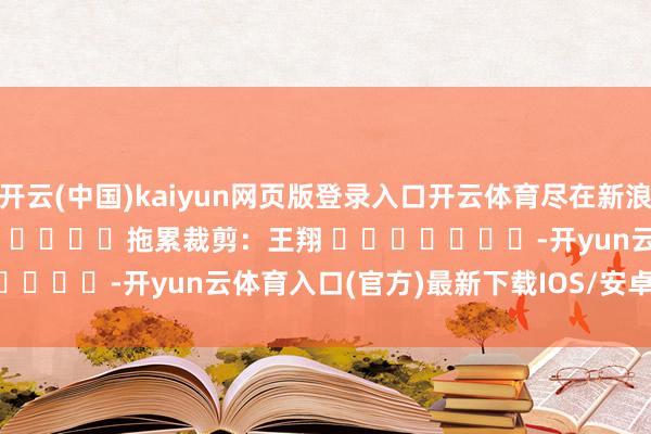 开云(中国)kaiyun网页版登录入口开云体育尽在新浪财经APP 拖累裁剪:王翔 -开yun云体育入口(官方)最新下载IOS/安卓版/手机版APP