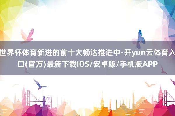 世界杯体育新进的前十大畅达推进中-开yun云体育入口(官方)最新下载IOS/安卓版/手机版APP