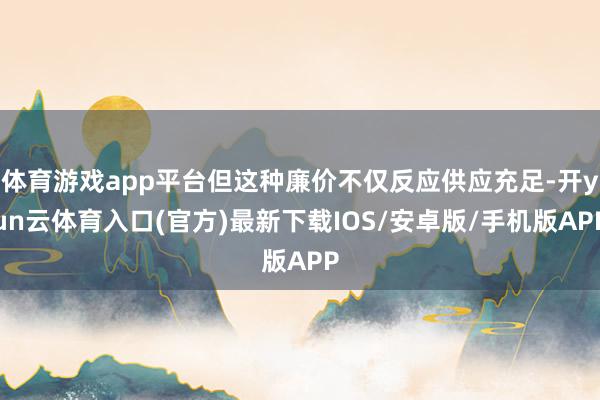 体育游戏app平台但这种廉价不仅反应供应充足-开yun云体育入口(官方)最新下载IOS/安卓版/手机版APP