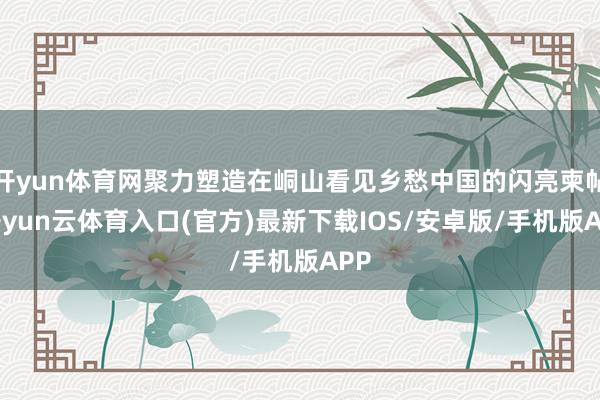 开yun体育网聚力塑造在峒山看见乡愁中国的闪亮柬帖-开yun云体育入口(官方)最新下载IOS/安卓版/手机版APP