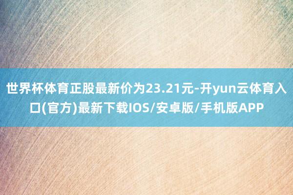 世界杯体育正股最新价为23.21元-开yun云体育入口(官方)最新下载IOS/安卓版/手机版APP