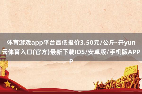 体育游戏app平台最低报价3.50元/公斤-开yun云体育入口(官方)最新下载IOS/安卓版/手机版APP