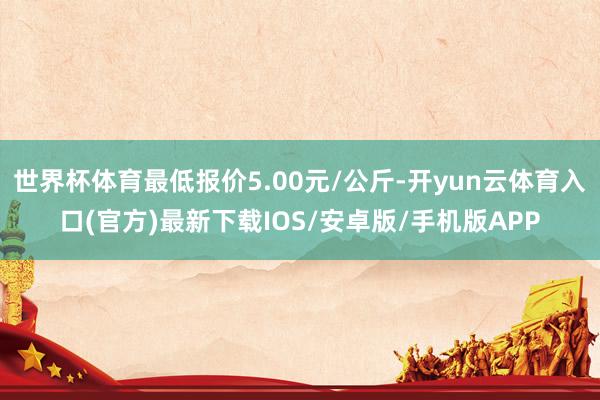 世界杯体育最低报价5.00元/公斤-开yun云体育入口(官方)最新下载IOS/安卓版/手机版APP