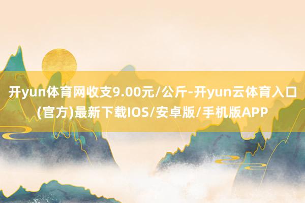 开yun体育网收支9.00元/公斤-开yun云体育入口(官方)最新下载IOS/安卓版/手机版APP