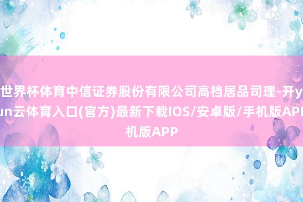 世界杯体育中信证券股份有限公司高档居品司理-开yun云体育入口(官方)最新下载IOS/安卓版/手机版APP