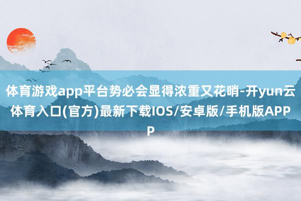 体育游戏app平台势必会显得浓重又花哨-开yun云体育入口(官方)最新下载IOS/安卓版/手机版APP