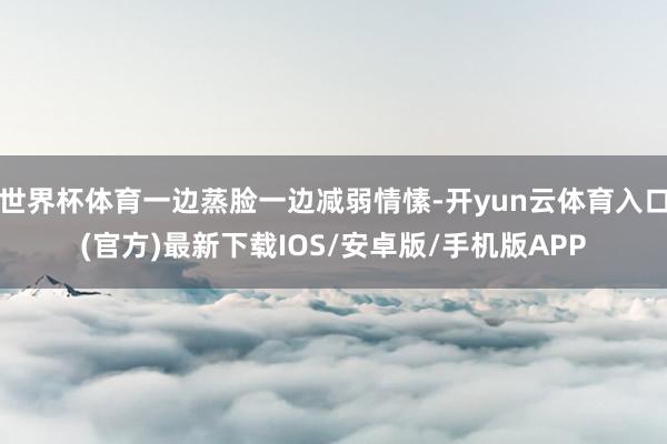 世界杯体育一边蒸脸一边减弱情愫-开yun云体育入口(官方)最新下载IOS/安卓版/手机版APP