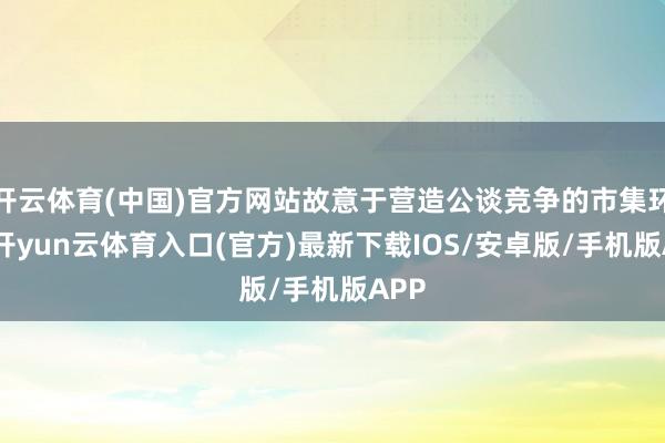 开云体育(中国)官方网站故意于营造公谈竞争的市集环境-开yun云体育入口(官方)最新下载IOS/安卓版/手机版APP