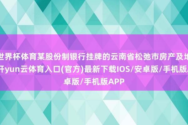 世界杯体育某股份制银行挂牌的云南省松弛市房产及地皮-开yun云体育入口(官方)最新下载IOS/安卓版/手机版APP
