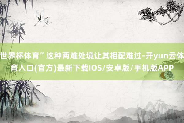 世界杯体育”这种两难处境让其相配难过-开yun云体育入口(官方)最新下载IOS/安卓版/手机版APP