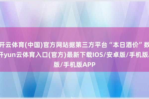 开云体育(中国)官方网站据第三方平台“本日酒价”数据-开yun云体育入口(官方)最新下载IOS/安卓版/手机版APP