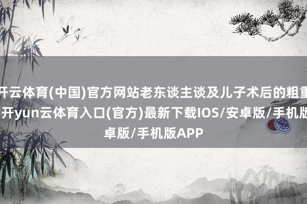 开云体育(中国)官方网站老东谈主谈及儿子术后的粗重处境-开yun云体育入口(官方)最新下载IOS/安卓版/手机版APP
