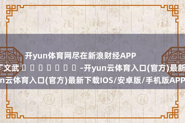 开yun体育网尽在新浪财经APP            						累赘剪辑：丁文武 							-开yun云体育入口(官方)最新下载IOS/安卓版/手机版APP