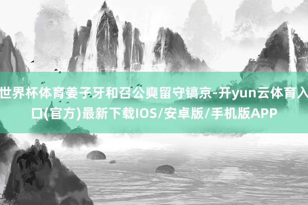 世界杯体育姜子牙和召公奭留守镐京-开yun云体育入口(官方)最新下载IOS/安卓版/手机版APP