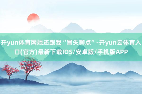 开yun体育网她还跟我“冒失聊点”-开yun云体育入口(官方)最新下载IOS/安卓版/手机版APP