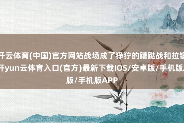 开云体育(中国)官方网站战场成了狰狞的蹧跶战和拉锯战-开yun云体育入口(官方)最新下载IOS/安卓版/手机版APP