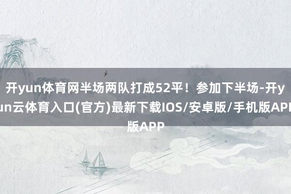 开yun体育网半场两队打成52平！参加下半场-开yun云体育入口(官方)最新下载IOS/安卓版/手机版APP