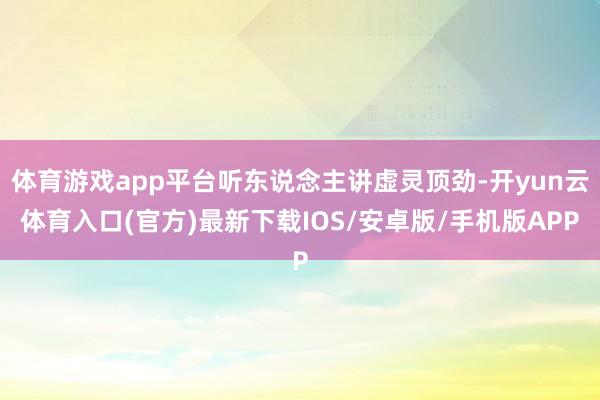 体育游戏app平台听东说念主讲虚灵顶劲-开yun云体育入口(官方)最新下载IOS/安卓版/手机版APP