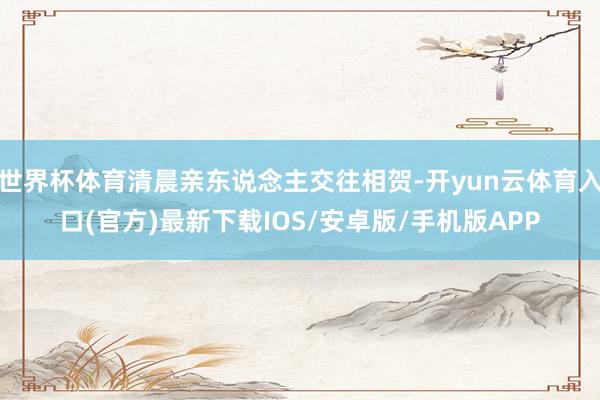 世界杯体育清晨亲东说念主交往相贺-开yun云体育入口(官方)最新下载IOS/安卓版/手机版APP