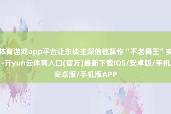 体育游戏app平台让东谈主深信他算作“不老舞王”实至名归-开yun云体育入口(官方)最新下载IOS/安卓版/手机版APP