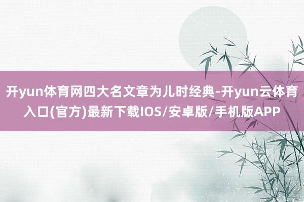 开yun体育网四大名文章为儿时经典-开yun云体育入口(官方)最新下载IOS/安卓版/手机版APP